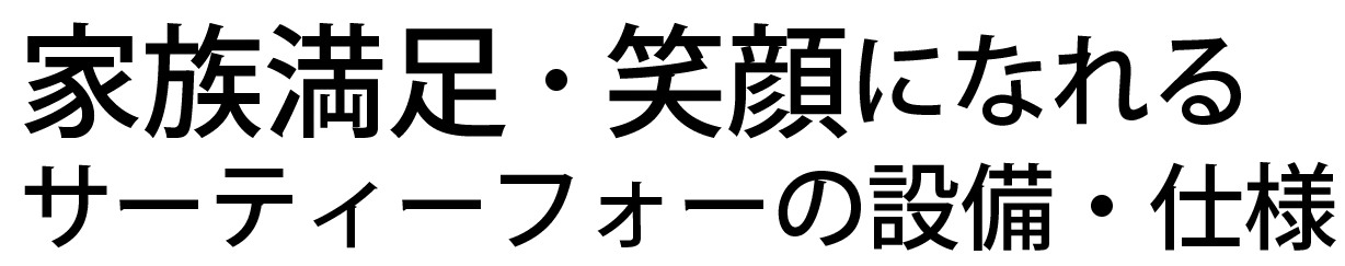 家族満足・笑顔になれるサーティーフォーの設備・仕様