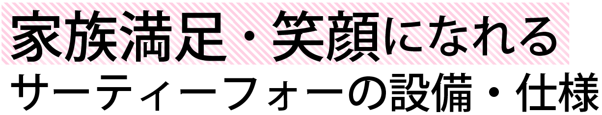 家族満足・笑顔になれるサーティーフォーの設備・仕様