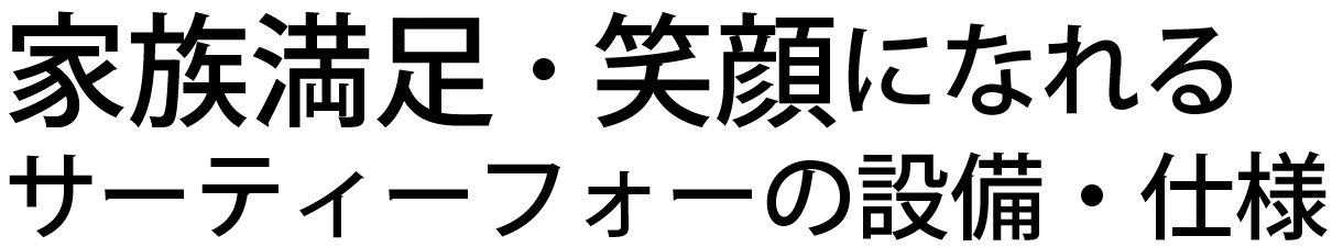 家族満足・笑顔になれるサーティーフォーの設備・仕様