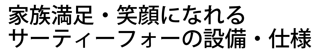 家族満足・笑顔になれるサーティーフォーの設備・仕様